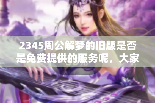 2345周公解梦的旧版是否是免费提供的服务呢，大家都来了解一下吧