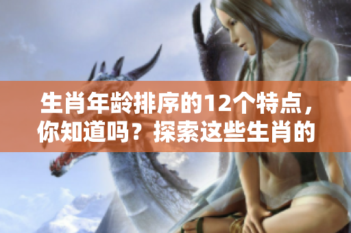 生肖年龄排序的12个特点，你知道吗？探索这些生肖的年龄背后秘密！
