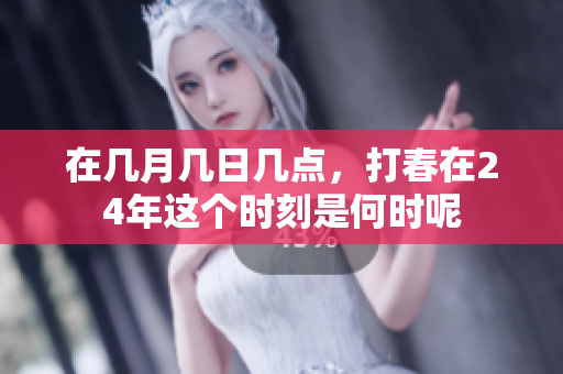 在几月几日几点，打春在24年这个时刻是何时呢