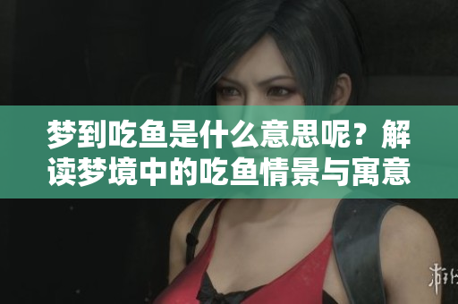 梦到吃鱼是什么意思呢？解读梦境中的吃鱼情景与寓意