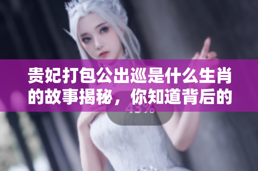 贵妃打包公出巡是什么生肖的故事揭秘，你知道背后的玄机吗
