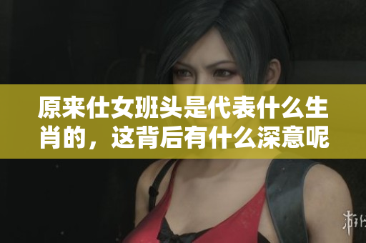 原来仕女班头是代表什么生肖的，这背后有什么深意呢