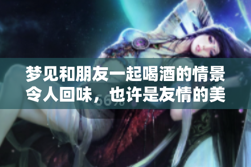 梦见和朋友一起喝酒的情景令人回味，也许是友情的美好象征