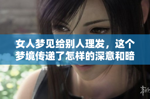 女人梦见给别人理发，这个梦境传递了怎样的深意和暗示呢