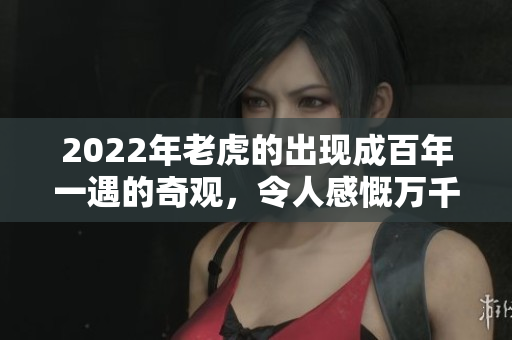2022年老虎的出现成百年一遇的奇观，令人感慨万千的精彩瞬间