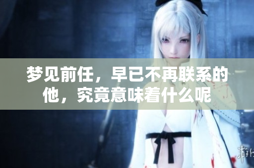 梦见前任，早已不再联系的他，究竟意味着什么呢