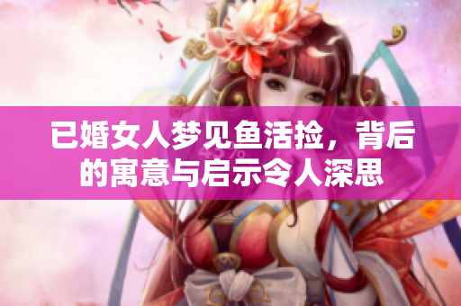 已婚女人梦见鱼活捡，背后的寓意与启示令人深思