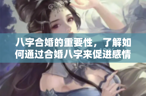 八字合婚的重要性，了解如何通过合婚八字来促进感情的和谐发展。