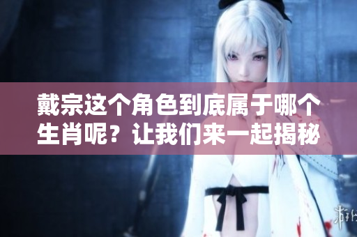 戴宗这个角色到底属于哪个生肖呢？让我们来一起揭秘一下吧