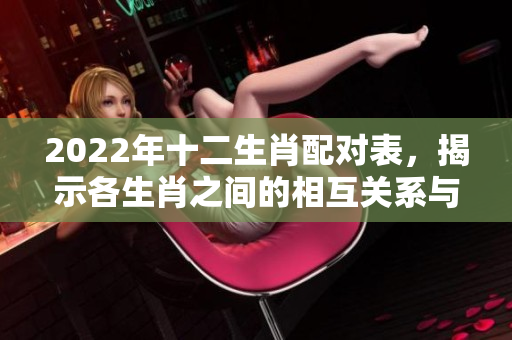 2022年十二生肖配对表，揭示各生肖之间的相互关系与适配性