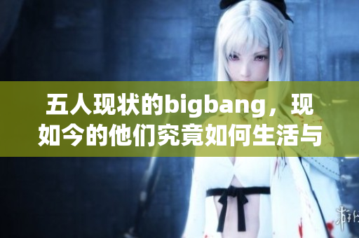 五人现状的bigbang，现如今的他们究竟如何生活与发展呢