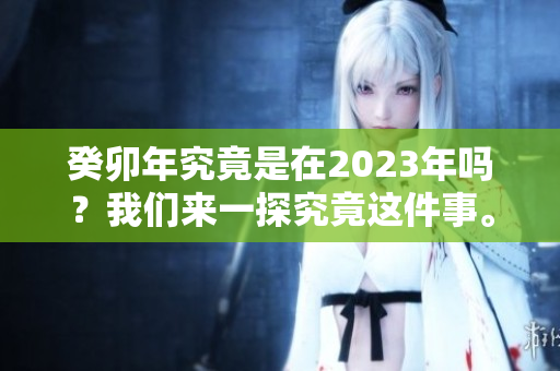 癸卯年究竟是在2023年吗？我们来一探究竟这件事。