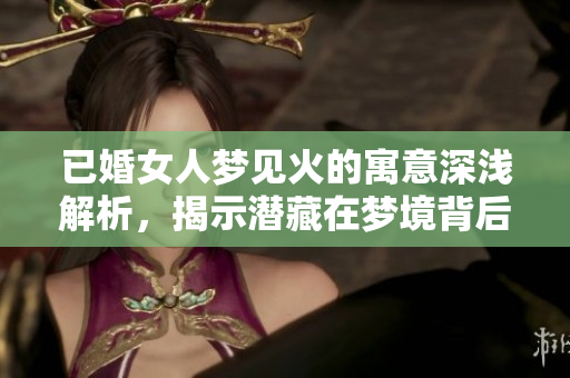 已婚女人梦见火的寓意深浅解析，揭示潜藏在梦境背后的真实情感