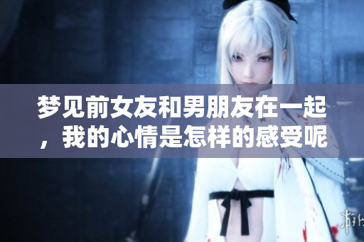 梦见前女友和男朋友在一起，我的心情是怎样的感受呢