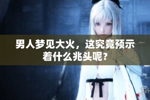 男人梦见大火，这究竟预示着什么兆头呢？