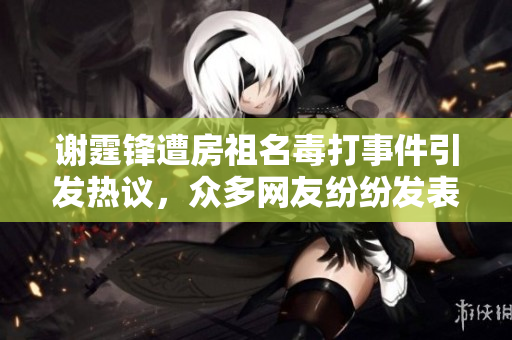 谢霆锋遭房祖名毒打事件引发热议，众多网友纷纷发表看法与讨论
