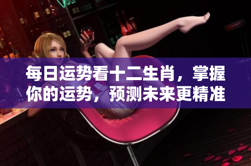 每日运势看十二生肖，掌握你的运势，预测未来更精准！