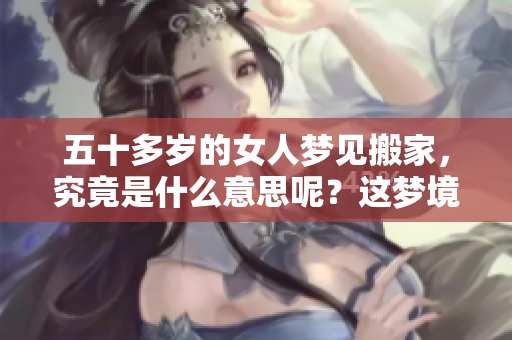 五十多岁的女人梦见搬家，究竟是什么意思呢？这梦境有什么特别的含义吗？