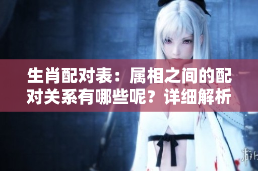 生肖配对表：属相之间的配对关系有哪些呢？详细解析在这里！