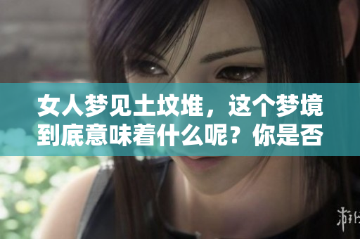 女人梦见土坟堆，这个梦境到底意味着什么呢？你是否了解其中的深意？