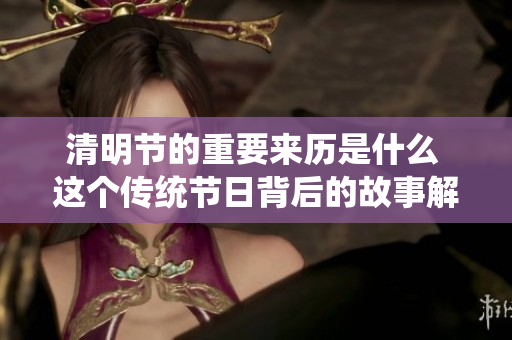 清明节的重要来历是什么 这个传统节日背后的故事解析