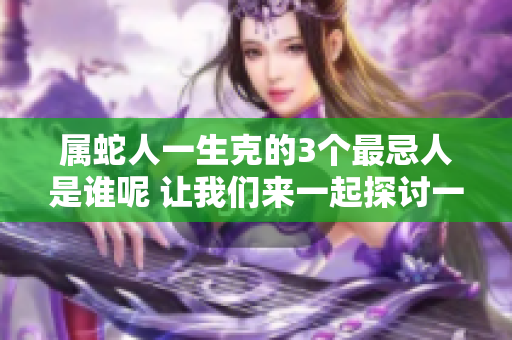 属蛇人一生克的3个最忌人是谁呢 让我们来一起探讨一下这个话题