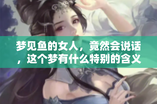 梦见鱼的女人，竟然会说话，这个梦有什么特别的含义呢