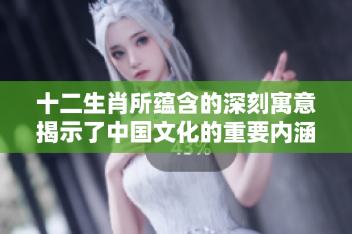 十二生肖所蕴含的深刻寓意揭示了中国文化的重要内涵与智慧