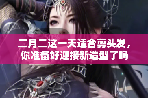 二月二这一天适合剪头发，你准备好迎接新造型了吗