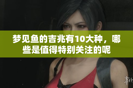 梦见鱼的吉兆有10大种，哪些是值得特别关注的呢