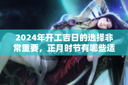 2024年开工吉日的选择非常重要，正月时节有哪些适合的日子呢