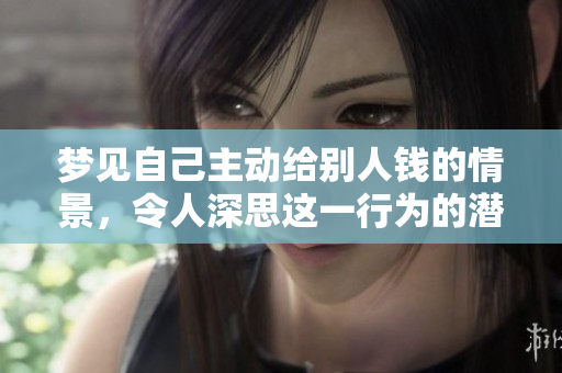 梦见自己主动给别人钱的情景，令人深思这一行为的潜在含义