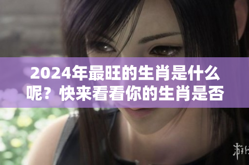2024年最旺的生肖是什么呢？快来看看你的生肖是否上榜吧！