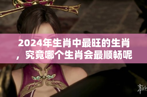 2024年生肖中最旺的生肖，究竟哪个生肖会最顺畅呢