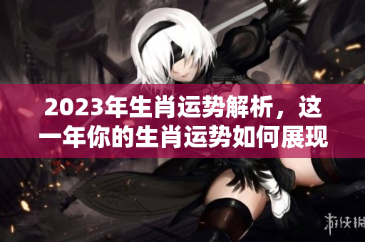 2023年生肖运势解析，这一年你的生肖运势如何展现呢