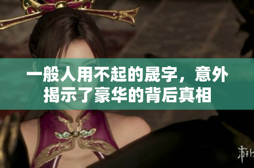 一般人用不起的晟字，意外揭示了豪华的背后真相