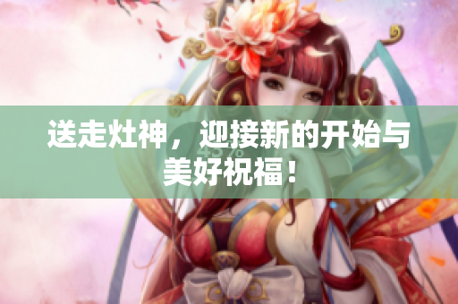 送走灶神，迎接新的开始与美好祝福！
