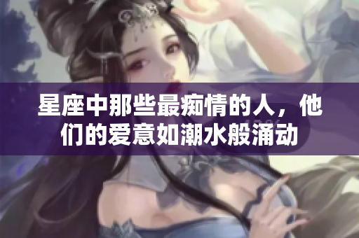 星座中那些最痴情的人，他们的爱意如潮水般涌动