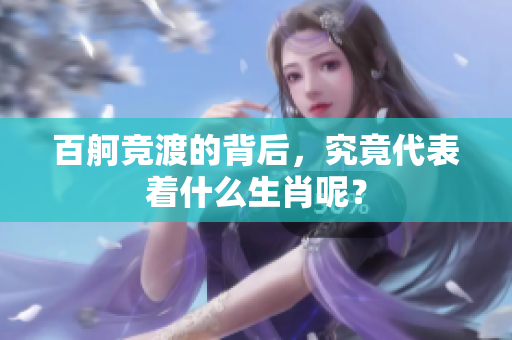 百舸竞渡的背后，究竟代表着什么生肖呢？