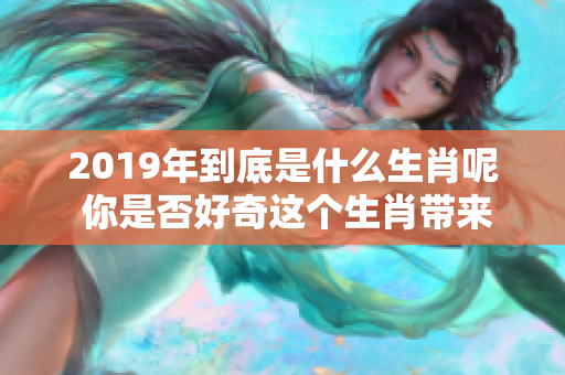 2019年到底是什么生肖呢 你是否好奇这个生肖带来的意义和变化