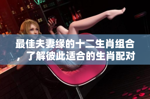 最佳夫妻缘的十二生肖组合，了解彼此适合的生肖配对吧