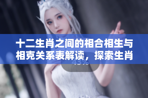 十二生肖之间的相合相生与相克关系表解读，探索生肖的奥妙与神秘