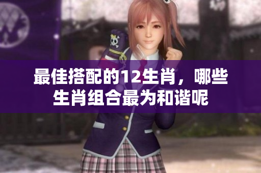 最佳搭配的12生肖，哪些生肖组合最为和谐呢