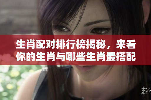 生肖配对排行榜揭秘，来看你的生肖与哪些生肖最搭配！