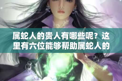 属蛇人的贵人有哪些呢？这里有六位能够帮助属蛇人的贵人介绍。