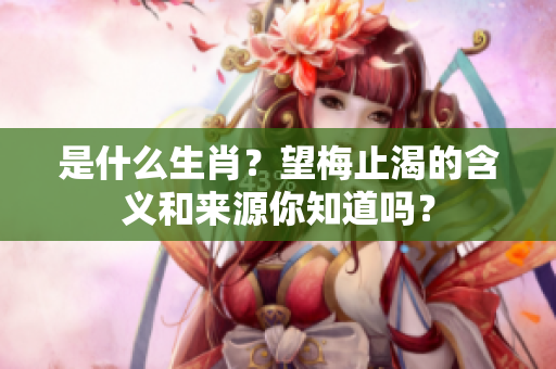 是什么生肖？望梅止渴的含义和来源你知道吗？