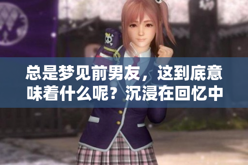 总是梦见前男友，这到底意味着什么呢？沉浸在回忆中的我难以释怀。