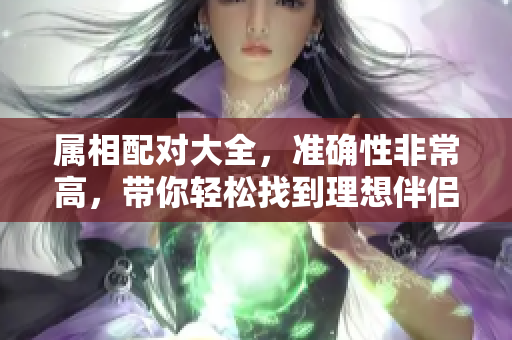 属相配对大全，准确性非常高，带你轻松找到理想伴侣的秘诀