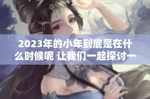 2023年的小年到底是在什么时候呢 让我们一起探讨一下这个问题