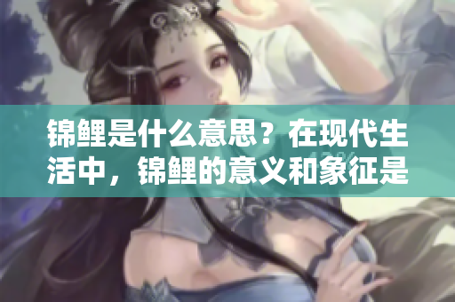 锦鲤是什么意思？在现代生活中，锦鲤的意义和象征是什么呢？